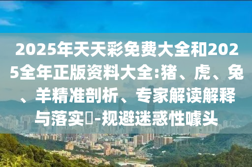 2025年天天彩免費大全和2025全年正版資料大全:豬、虎、兔、羊精準剖析、專家解讀解釋與落實?-規避迷惑性噱頭
